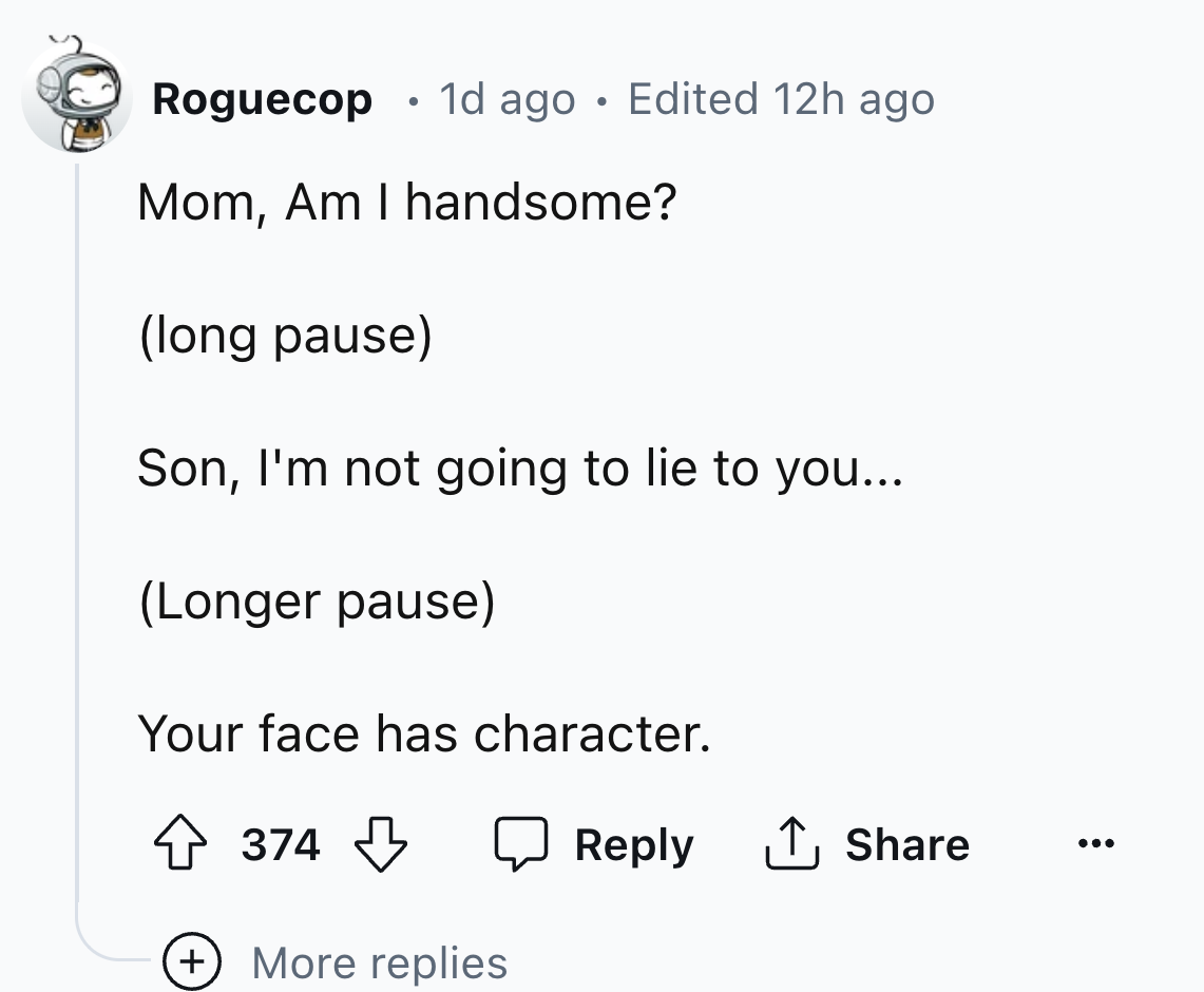 screenshot - Roguecop 1d ago Edited 12h ago Mom, Am I handsome? long pause Son, I'm not going to lie to you... Longer pause Your face has character. 374 ... More replies
